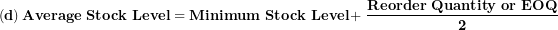 \[ \left( \mathbf{d} \right)\mathbf{Average\ Stock\ Level = Minimum\ Stock\ Level + \ }\frac{\mathbf{Reorder\ Quantity\ or\ EOQ}}{\mathbf{2}}\  \]