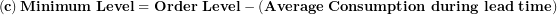 \[ \left( \mathbf{c} \right)\mathbf{Minimum\ Level = Order\ Level - (Average\ Consumption\ during\ lead\ time)}\  \]