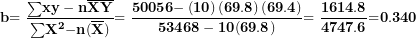 \[ \mathbf{b}\mathbf{= \ }\frac{\mathbf{\sum}\mathbf{xy - n}\overline{\mathbf{X}}\overline{\mathbf{Y}}}{\mathbf{\sum}\mathbf{X}^{\mathbf{2}}\mathbf{- n}\mathbf{(}\overline{\mathbf{X}}\mathbf{)}\mathbf{&sup2;}}\mathbf{= \ }\frac{\mathbf{50056 -}\left( \mathbf{10} \right)\left( \mathbf{69.8} \right)\mathbf{(}\mathbf{69.4}\mathbf{)}}{\mathbf{53468 - 10}\mathbf{(}\mathbf{69.8}\mathbf{)}\mathbf{&sup2;}}\mathbf{= \ }\frac{\mathbf{1614.8}}{\mathbf{4747.6}}\mathbf{=}\mathbf{0}\mathbf{.}\mathbf{340}\ \]