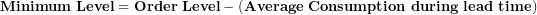 \[ \mathbf{Minimum\ Level = Order\ Level - (Average\ Consumption\ during\ lead\ time)}\  \]