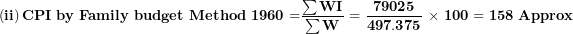 \[ \left( \mathbf{ii} \right)\mathbf{CPI\ by\ Family\ budget\ Method\ 1960 =}\frac{\mathbf{\sum WI}}{\mathbf{\sum W}}\mathbf{\ = \ }\frac{\mathbf{79025}}{\mathbf{497.375}}\mathbf{\ \times \ 100 = 158\ Approx}\  \]