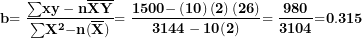\[ \mathbf{b}\mathbf{= \ }\frac{\mathbf{\sum}\mathbf{xy - n}\overline{\mathbf{X}}\overline{\mathbf{Y}}}{\mathbf{\sum}\mathbf{X}^{\mathbf{2}}\mathbf{- n}\mathbf{(}\overline{\mathbf{X}}\mathbf{)}\mathbf{&sup2;}}\mathbf{= \ }\frac{\mathbf{1500 -}\left( \mathbf{10} \right)\left( \mathbf{2} \right)\mathbf{(}\mathbf{26}\mathbf{)}}{\mathbf{3144 - 10}\mathbf{(}\mathbf{2}\mathbf{)}\mathbf{&sup2;}}\mathbf{= \ }\frac{\mathbf{980}}{\mathbf{3104}}\mathbf{=}\mathbf{0}\mathbf{.}\mathbf{315}\ \]
