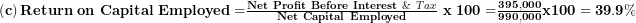  \left( \mathbf{c} \right)\mathbf{Return\ on\ Capital\ Employed =}\frac{\mathbf{Net\ Profit\ Before\ Interest\ }\&\ Tax}{\mathbf{Net\ Capital\ Employed}}\mathbf{\ x\ 100 =}\frac{\mathbf{395,000}}{\mathbf{990,000}}\mathbf{x}\mathbf{100 = 39.9\%}\  