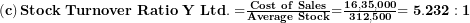  \left( \mathbf{c} \right)\mathbf{Stock\ Turnover\ Ratio\ Y\ Ltd. =}\frac{\mathbf{Cost\ of\ Sales}}{\mathbf{Average\ Stock}}\mathbf{=}\frac{\mathbf{16,35,000}}{\mathbf{312,500}}\mathbf{= 5.232:1}\  