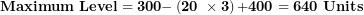 \[  \mathbf{Maximum\ Level = 300 -}\left( \mathbf{20\ \times 3} \right)\mathbf{+ 400 = 640\ Units}\ \]