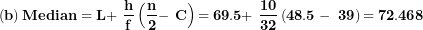 \[  \left( \mathbf{b} \right)\mathbf{Median = L + \ }\frac{\mathbf{h}}{\mathbf{f}}\left( \frac{\mathbf{n}}{\mathbf{2}}\mathbf{- \ C} \right)\mathbf{= 69.5 + \ }\frac{\mathbf{10}}{\mathbf{32}}\left( \mathbf{48.5 - \ 39} \right)\mathbf{= 72.468}\ \]