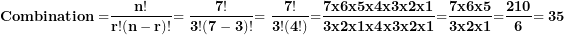 \[ \mathbf{Combination =}\frac{\mathbf{n!}}{\mathbf{r!(n - r)!}}\mathbf{= \ }\frac{\mathbf{7!}}{\mathbf{3!(7 - 3)!}}\mathbf{= \ }\frac{\mathbf{7!}}{\mathbf{3!(4!)}}\mathbf{=}\frac{\mathbf{7}\mathbf{x}\mathbf{6}\mathbf{x}\mathbf{5}\mathbf{x}\mathbf{4}\mathbf{x}\mathbf{3}\mathbf{x}\mathbf{2}\mathbf{x}\mathbf{1}}{\mathbf{3}\mathbf{x}\mathbf{2}\mathbf{x}\mathbf{1}\mathbf{x4}\mathbf{x}\mathbf{3}\mathbf{x}\mathbf{2}\mathbf{x}\mathbf{1}}\mathbf{=}\frac{\mathbf{7}\mathbf{x}\mathbf{6}\mathbf{x}\mathbf{5}}{\mathbf{3}\mathbf{x}\mathbf{2}\mathbf{x}\mathbf{1}}\mathbf{=}\frac{\mathbf{210}}{\mathbf{6}}\mathbf{= 35}\  \]