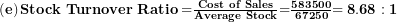  \left( \mathbf{e} \right)\mathbf{Stock\ Turnover\ Ratio =}\frac{\mathbf{Cost\ of\ Sales}}{\mathbf{Average\ Stock}}\mathbf{=}\frac{\mathbf{583500}}{\mathbf{67250}}\mathbf{= 8.68:1}\  