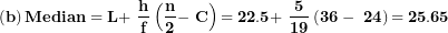 \[  \left( \mathbf{b} \right)\mathbf{Median = L + \ }\frac{\mathbf{h}}{\mathbf{f}}\left( \frac{\mathbf{n}}{\mathbf{2}}\mathbf{- \ C} \right)\mathbf{= 22.5 + \ }\frac{\mathbf{5}}{\mathbf{19}}\left( \mathbf{36 - \ 24} \right)\mathbf{= 25.65}\  \]