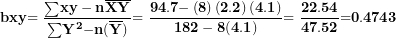 \[  \mathbf{bxy}\mathbf{= \ }\frac{\mathbf{\sum}\mathbf{xy - n}\overline{\mathbf{X}}\overline{\mathbf{Y}}}{\mathbf{\sum}\mathbf{Y}^{\mathbf{2}}\mathbf{- n}\mathbf{(}\overline{\mathbf{Y}}\mathbf{)}\mathbf{&sup2;}}\mathbf{= \ }\frac{\mathbf{94.7 -}\left( \mathbf{8} \right)\left( \mathbf{2.2} \right)\mathbf{(}\mathbf{4.1}\mathbf{)}}{\mathbf{182 - 8}\mathbf{(}\mathbf{4.1}\mathbf{)}\mathbf{&sup2;}}\mathbf{= \ }\frac{\mathbf{22.54}}{\mathbf{47.52}}\mathbf{=}\mathbf{0.4743}\  \]