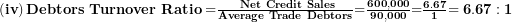  \left( \mathbf{iv} \right)\mathbf{Debtors\ Turnover\ Ratio =}\frac{\mathbf{\ Net\ Credit\ Sales}}{\mathbf{Average\ Trade\ Debtors}}\mathbf{=}\frac{\mathbf{600,000}}{\mathbf{90,000}}\mathbf{=}\frac{\mathbf{6.67}}{\mathbf{1}}\mathbf{= 6.67:1}\  
