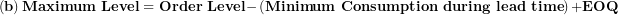 \[ \left( \mathbf{b} \right)\mathbf{Maximum\ Level = Order\ Level -}\left( \mathbf{Minimum\ Consumption\ during\ lead\ time} \right)\mathbf{+ EOQ}\  \]