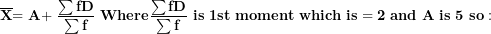 \[ \overline{\mathbf{X}}\mathbf{= A + \ }\frac{\mathbf{\sum fD}}{\mathbf{\sum f}}\mathbf{\ Where}\frac{\mathbf{\sum fD}}{\mathbf{\sum f}}\mathbf{\ is\ 1}\mathbf{st\ moment\ which\ is = 2\ and\ A\ is\ 5\ so:\ \ }\  \]