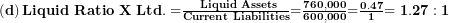  \left( \mathbf{d} \right)\mathbf{Liquid\ Ratio\ X\ Ltd. =}\frac{\mathbf{\ Liquid\ Assets}}{\mathbf{Current\ Liabilities}}\mathbf{=}\frac{\mathbf{760,000}}{\mathbf{600,000}}\mathbf{=}\frac{\mathbf{0.47}}{\mathbf{1}}\mathbf{= 1.27:1}\  