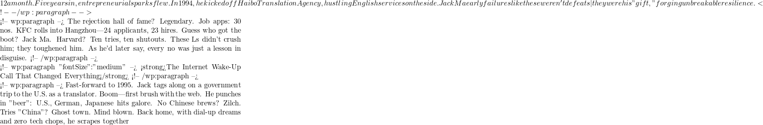 12 a month. Five years in, entrepreneurial sparks flew. In 1994, he kicked off Haibo Translation Agency, hustling English services on the side. Jack Ma early failures like these weren't defeats—they were his "gift," forging unbreakable resilience. <!-- /wp:paragraph -->  <!-- wp:paragraph --> The rejection hall of fame? Legendary. Job apps: 30 nos. KFC rolls into Hangzhou—24 applicants, 23 hires. Guess who got the boot? Jack Ma. Harvard? Ten tries, ten shutouts. These Ls didn't crush him; they toughened him. As he'd later say, every no was just a lesson in disguise. <!-- /wp:paragraph -->  <!-- wp:paragraph {"fontSize":"medium"} --> <strong>The Internet Wake-Up Call That Changed Everything</strong> <!-- /wp:paragraph -->  <!-- wp:paragraph --> Fast-forward to 1995. Jack tags along on a government trip to the U.S. as a translator. Boom—first brush with the web. He punches in "beer": U.S., German, Japanese hits galore. No Chinese brews? Zilch. Tries "China"? Ghost town. Mind blown. Back home, with dial-up dreams and zero tech chops, he scrapes together
