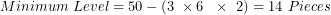 \[ Minimum\ Level = 50 - (3\ \times 6\ \ \times \ 2) = 14\ Pieces\  \]