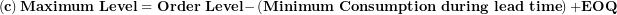 \[  \left( \mathbf{c} \right)\mathbf{Maximum\ Level = Order\ Level -}\left( \mathbf{Minimum\ Consumption\ during\ lead\ time} \right)\mathbf{+ EOQ}\ \]