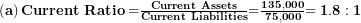  \left( \mathbf{a} \right)\mathbf{Current\ Ratio =}\frac{\mathbf{Current\ Assets}}{\mathbf{Current\ Liabilities}}\mathbf{=}\frac{\mathbf{135,000}}{\mathbf{75,000}}\mathbf{= 1.8:1}\  