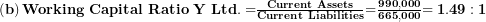  \left( \mathbf{b} \right)\mathbf{Working\ Capital\ Ratio\ Y\ Ltd. =}\frac{\mathbf{Current\ Assets}}{\mathbf{Current\ Liabilities}}\mathbf{=}\frac{\mathbf{990,000}}{\mathbf{665,000}}\mathbf{= 1.49:1}\  