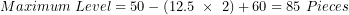 \[  Maximum\ Level = 50 - (12.5\ \times \ 2) + 60 = 85\ Pieces\ \]
