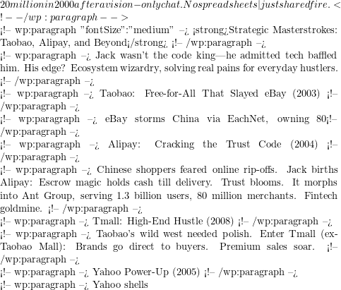 20 million in 2000 after a vision-only chat. No spreadsheets—just shared fire. <!-- /wp:paragraph -->  <!-- wp:paragraph {"fontSize":"medium"} --> <strong>Strategic Masterstrokes: Taobao, Alipay, and Beyond</strong> <!-- /wp:paragraph -->  <!-- wp:paragraph --> Jack wasn't the code king—he admitted tech baffled him. His edge? Ecosystem wizardry, solving real pains for everyday hustlers. <!-- /wp:paragraph -->  <!-- wp:paragraph --> Taobao: Free-for-All That Slayed eBay (2003) <!-- /wp:paragraph -->  <!-- wp:paragraph --> eBay storms China via EachNet, owning 80% with fees. Jack counters with Taobao: C2C, totally free for three years. Ads and extras pay the bills. Users flock. By 2007, Taobao snags 67%; eBay taps out. Alibaba rise in action—consumer love trumps fees. <!-- /wp:paragraph -->  <!-- wp:paragraph --> Alipay: Cracking the Trust Code (2004) <!-- /wp:paragraph -->  <!-- wp:paragraph --> Chinese shoppers feared online rip-offs. Jack births Alipay: Escrow magic holds cash till delivery. Trust blooms. It morphs into Ant Group, serving 1.3 billion users, 80 million merchants. Fintech goldmine. <!-- /wp:paragraph -->  <!-- wp:paragraph --> Tmall: High-End Hustle (2008) <!-- /wp:paragraph -->  <!-- wp:paragraph --> Taobao's wild west needed polish. Enter Tmall (ex-Taobao Mall): Brands go direct to buyers. Premium sales soar. <!-- /wp:paragraph -->  <!-- wp:paragraph --> Yahoo Power-Up (2005) <!-- /wp:paragraph -->  <!-- wp:paragraph --> Yahoo shells