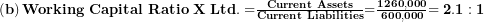  \left( \mathbf{b} \right)\mathbf{Working\ Capital\ Ratio\ X\ Ltd. =}\frac{\mathbf{Current\ Assets}}{\mathbf{Current\ Liabilities}}\mathbf{=}\frac{\mathbf{1260,000}}{\mathbf{600,000}}\mathbf{= 2.1:1}\  