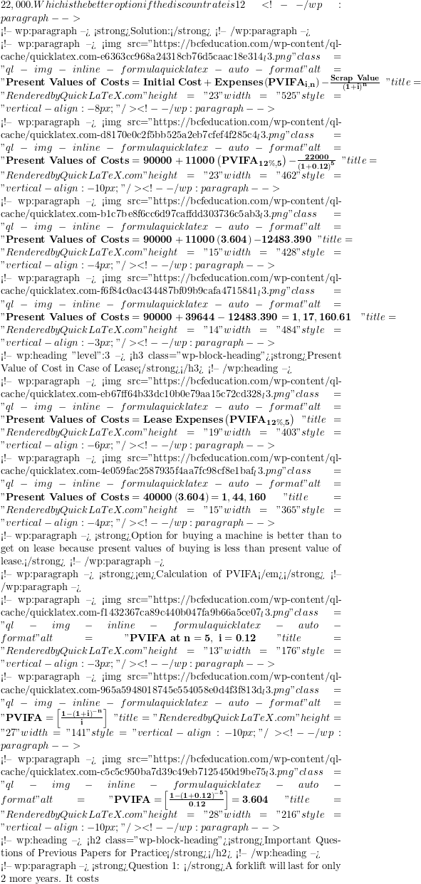 22,000. Which is the better option if the discount rate is 12%?  <!-- /wp:paragraph -->  <!-- wp:paragraph --> <strong>Solution:</strong> <!-- /wp:paragraph -->  <!-- wp:paragraph --> <img src="https://bcfeducation.com/wp-content/ql-cache/quicklatex.com-e6363cc968a24318cb76d5caac18e314_l3.png" class="ql-img-inline-formula quicklatex-auto-format" alt=" \mathbf{Present\ Values\ of\ Costs = Initial\ Cost + Expenses}\left( \mathbf{PVIFA}_{\mathbf{i,n}} \right)\mathbf{-}\frac{\mathbf{Scrap\ Value}}{\left( \mathbf{1 + i} \right)^{\mathbf{n}}}\text{~}\  " title="Rendered by QuickLaTeX.com" height="23" width="525" style="vertical-align: -8px;"/> <!-- /wp:paragraph -->  <!-- wp:paragraph --> <img src="https://bcfeducation.com/wp-content/ql-cache/quicklatex.com-d8170e0c2f5bb525a2eb7cfef4f285c4_l3.png" class="ql-img-inline-formula quicklatex-auto-format" alt=" \mathbf{Present\ Values\ of\ Costs = 90000 + 11000}\left( \mathbf{PVIFA}_{\mathbf{12\%,5}} \right)\mathbf{-}\frac{\mathbf{22000}}{\left( \mathbf{1 + 0.12} \right)^{\mathbf{5}}}\text{~}\  " title="Rendered by QuickLaTeX.com" height="23" width="462" style="vertical-align: -10px;"/> <!-- /wp:paragraph -->  <!-- wp:paragraph --> <img src="https://bcfeducation.com/wp-content/ql-cache/quicklatex.com-b1c7be8f6cc6d97caffdd303736c5ab3_l3.png" class="ql-img-inline-formula quicklatex-auto-format" alt=" \mathbf{Present\ Values\ of\ Costs = 90000 + 11000}\left( \mathbf{3.604} \right)\mathbf{- 12483.390}\text{~}\  " title="Rendered by QuickLaTeX.com" height="15" width="428" style="vertical-align: -4px;"/> <!-- /wp:paragraph -->  <!-- wp:paragraph --> <img src="https://bcfeducation.com/wp-content/ql-cache/quicklatex.com-f6f84c0ac434487bf09b9cafa4715841_l3.png" class="ql-img-inline-formula quicklatex-auto-format" alt="  \mathbf{Present\ Values\ of\ Costs = 90000 + 39644 - 12483.390 = 1,17,160.61}\text{~~}\ " title="Rendered by QuickLaTeX.com" height="14" width="484" style="vertical-align: -3px;"/> <!-- /wp:paragraph -->  <!-- wp:heading {"level":3} --> <h3 class="wp-block-heading"><strong>Present Value of Cost in Case of Lease</strong></h3> <!-- /wp:heading -->  <!-- wp:paragraph --> <img src="https://bcfeducation.com/wp-content/ql-cache/quicklatex.com-eb67ff64b33dc10b0e79aa15c72cd328_l3.png" class="ql-img-inline-formula quicklatex-auto-format" alt=" \mathbf{Present\ Values\ of\ Costs = Lease\ Expenses}\left( \mathbf{PVIFA}_{\mathbf{12\%,5}} \right)\  " title="Rendered by QuickLaTeX.com" height="19" width="403" style="vertical-align: -6px;"/> <!-- /wp:paragraph -->  <!-- wp:paragraph --> <img src="https://bcfeducation.com/wp-content/ql-cache/quicklatex.com-4e059fac2587935f4aa7fc98cf8e1baf_l3.png" class="ql-img-inline-formula quicklatex-auto-format" alt="  \mathbf{Present\ Values\ of\ Costs = 40000}\left( \mathbf{3.604} \right)\mathbf{= 1,44,160}\ " title="Rendered by QuickLaTeX.com" height="15" width="365" style="vertical-align: -4px;"/> <!-- /wp:paragraph -->  <!-- wp:paragraph --> <strong>Option for buying a machine is better than to get on lease because present values of buying is less than present value of lease.</strong> <!-- /wp:paragraph -->  <!-- wp:paragraph --> <strong><em>Calculation of PVIFA</em></strong> <!-- /wp:paragraph -->  <!-- wp:paragraph --> <img src="https://bcfeducation.com/wp-content/ql-cache/quicklatex.com-f1432367ca89c440b047fa9b66a5ce07_l3.png" class="ql-img-inline-formula quicklatex-auto-format" alt=" \mathbf{PVIFA\ at\ n = 5,\ i = 0.12}\  " title="Rendered by QuickLaTeX.com" height="13" width="176" style="vertical-align: -3px;"/> <!-- /wp:paragraph -->  <!-- wp:paragraph --> <img src="https://bcfeducation.com/wp-content/ql-cache/quicklatex.com-965a5948018745e554058e0d4f3f813d_l3.png" class="ql-img-inline-formula quicklatex-auto-format" alt="  \mathbf{PVIFA =}\left\lbrack \frac{\mathbf{1 -}\mathbf{(1 + i)}^{\mathbf{- n}}}{\mathbf{i}} \right\rbrack\ " title="Rendered by QuickLaTeX.com" height="27" width="141" style="vertical-align: -10px;"/> <!-- /wp:paragraph -->  <!-- wp:paragraph --> <img src="https://bcfeducation.com/wp-content/ql-cache/quicklatex.com-c5c5c950ba7d39c49eb7125450d9be75_l3.png" class="ql-img-inline-formula quicklatex-auto-format" alt="  \mathbf{PVIFA =}\left\lbrack \frac{\mathbf{1 -}\mathbf{(1 + 0.12)}^{\mathbf{- 5}}}{\mathbf{0.12}} \right\rbrack\mathbf{= 3.604}\ " title="Rendered by QuickLaTeX.com" height="28" width="216" style="vertical-align: -10px;"/> <!-- /wp:paragraph -->  <!-- wp:heading --> <h2 class="wp-block-heading"><strong>Important Questions of Previous Papers for Practice</strong></h2> <!-- /wp:heading -->  <!-- wp:paragraph --> <strong>Question 1: </strong>A forklift will last for only 2 more years. It costs