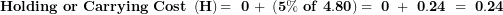 \[ \mathbf{Holding\ or\ Carrying\ Cost\ }\left( \mathbf{H} \right)\mathbf{= \ 0\ + \ }\left( \mathbf{5\%\ of\ 4.80} \right)\mathbf{= \ 0\ + \ 0.24\ = \ 0.24}\  \]