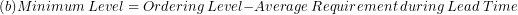 \[  (b)Minimum\ Level = Ordering\ Level - Average\ Requirement\ during\ Lead\ Time\ \]