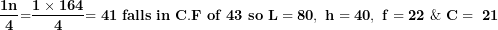 \[ \frac{\mathbf{1}\mathbf{n}}{\mathbf{4}}\mathbf{=}\frac{\mathbf{1 \times 164}}{\mathbf{4}}\mathbf{= 41\ falls\ in\ C.F\ of\ 43\ so\ L = 80,\ h = 40,\ f = 22\ \&\ C = \ 21}\  \]