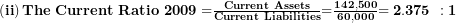  \left( \mathbf{ii} \right)\mathbf{The\ Current\ Ratio\ 2009 =}\frac{\mathbf{Current\ Assets}}{\mathbf{Current\ Liabilities}}\mathbf{=}\frac{\mathbf{142,500}}{\mathbf{60,000}}\mathbf{= 2.375\ :1}\  