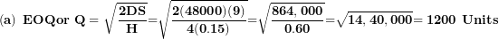 \[ \left( \mathbf{a} \right)\mathbf{\ EOQor\ Q = \ }\sqrt{\frac{\mathbf{2}\mathbf{DS}}{\mathbf{H}}}\mathbf{=}\sqrt{\frac{\mathbf{2(48000)(9)}}{\mathbf{4(0.15)}}}\mathbf{=}\sqrt{\frac{\mathbf{864,000}}{\mathbf{0.60}}}\mathbf{=}\sqrt{\mathbf{14,40,000}}\mathbf{= 1200\ Units}\  \]