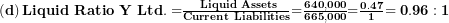  \left( \mathbf{d} \right)\mathbf{Liquid\ Ratio\ Y\ Ltd. =}\frac{\mathbf{\ Liquid\ Assets}}{\mathbf{Current\ Liabilities}}\mathbf{=}\frac{\mathbf{640,000}}{\mathbf{665,000}}\mathbf{=}\frac{\mathbf{0.47}}{\mathbf{1}}\mathbf{= 0.96:1}\  