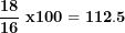 \[ \frac{\mathbf{18}}{\mathbf{16}}\mathbf{\ x}\mathbf{100 = 112.5}\  \]