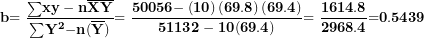 \[ \mathbf{b}\mathbf{= \ }\frac{\mathbf{\sum}\mathbf{xy - n}\overline{\mathbf{X}}\overline{\mathbf{Y}}}{\mathbf{\sum}\mathbf{Y}^{\mathbf{2}}\mathbf{- n}\mathbf{(}\overline{\mathbf{Y}}\mathbf{)}\mathbf{&sup2;}}\mathbf{= \ }\frac{\mathbf{50056 -}\left( \mathbf{10} \right)\left( \mathbf{69.8} \right)\mathbf{(}\mathbf{69.4}\mathbf{)}}{\mathbf{51132 - 10}\mathbf{(}\mathbf{69.4}\mathbf{)}\mathbf{&sup2;}}\mathbf{= \ }\frac{\mathbf{1614.8}}{\mathbf{2968.4}}\mathbf{=}\mathbf{0}\mathbf{.}\mathbf{5439}\ \]