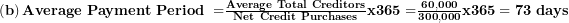  \left( \mathbf{b} \right)\mathbf{Average\ Payment\ Period\ =}\frac{\mathbf{Average\ Total\ Creditors}}{\mathbf{Net\ Credit\ Purchases}}\mathbf{x}\mathbf{365 =}\frac{\mathbf{60,000}}{\mathbf{300,000}}\mathbf{x}\mathbf{365 = 73\ days}\  