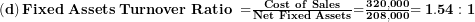   \left( \mathbf{d} \right)\mathbf{Fixed\ Assets\ Turnover\ Ratio\ =}\frac{\mathbf{Cost\ of\ Sales}}{\mathbf{Net\ Fixed\ Assets}}\mathbf{=}\frac{\mathbf{320,000}}{\mathbf{208,000}}\mathbf{= 1.54:1}\ 