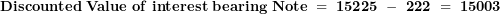 \[  \mathbf{Discounted\ Value\ of\ interest\ bearing\ Note\ = \ 15225\ -\ 222\ = \ 15003}\ \]