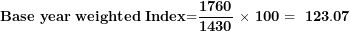 \[ \mathbf{Base\ year\ weighted}\mathbf{\ }\mathbf{Index}\mathbf{=}\frac{\mathbf{1760}}{\mathbf{1430}}\mathbf{\ \times \ 100 = \ 123.07}\ \]