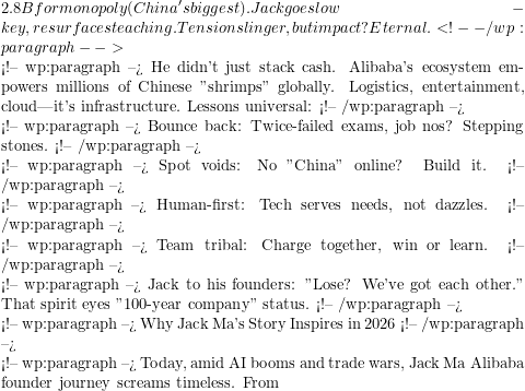 2.8B for monopoly (China's biggest). Jack goes low-key, resurfaces teaching. Tensions linger, but impact? Eternal. <!-- /wp:paragraph -->  <!-- wp:paragraph --> He didn't just stack cash. Alibaba's ecosystem empowers millions of Chinese "shrimps" globally. Logistics, entertainment, cloud—it's infrastructure. Lessons universal: <!-- /wp:paragraph -->  <!-- wp:paragraph --> Bounce back: Twice-failed exams, job nos? Stepping stones. <!-- /wp:paragraph -->  <!-- wp:paragraph --> Spot voids: No "China" online? Build it. <!-- /wp:paragraph -->  <!-- wp:paragraph --> Human-first: Tech serves needs, not dazzles. <!-- /wp:paragraph -->  <!-- wp:paragraph --> Team tribal: Charge together, win or learn. <!-- /wp:paragraph -->  <!-- wp:paragraph --> Jack to his founders: "Lose? We've got each other." That spirit eyes "100-year company" status. <!-- /wp:paragraph -->  <!-- wp:paragraph --> Why Jack Ma's Story Inspires in 2026 <!-- /wp:paragraph -->  <!-- wp:paragraph --> Today, amid AI booms and trade wars, Jack Ma Alibaba founder journey screams timeless. From