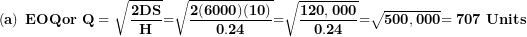 \[ \left( \mathbf{a} \right)\mathbf{\ EOQor\ Q = \ }\sqrt{\frac{\mathbf{2}\mathbf{DS}}{\mathbf{H}}}\mathbf{=}\sqrt{\frac{\mathbf{2(6000)(10)}}{\mathbf{0.24}}}\mathbf{=}\sqrt{\frac{\mathbf{120,000}}{\mathbf{0.24}}}\mathbf{=}\sqrt{\mathbf{500,000}}\mathbf{= 707\ Units}\  \]