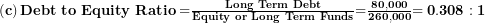  \left( \mathbf{c} \right)\mathbf{Debt\ to\ Equity\ Ratio =}\frac{\mathbf{Long\ Term\ Debt}}{\mathbf{Equity\ or\ Long\ Term\ Funds}}\mathbf{=}\frac{\mathbf{80,000}}{\mathbf{260,000}}\mathbf{= 0.308:1}\  