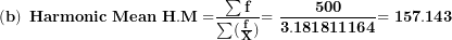 \[  \left( \mathbf{b} \right)\mathbf{\ Harmonic\ Mean\ H.M =}\frac{\mathbf{\sum f}}{\mathbf{\sum(}\frac{\mathbf{f}}{\mathbf{X}}\mathbf{)}}\mathbf{= \ }\frac{\mathbf{500}}{\mathbf{3.181811164}}\mathbf{= 157.143\ }\ \]