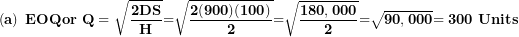 \[  \left( \mathbf{a} \right)\mathbf{\ EOQor\ Q = \ }\sqrt{\frac{\mathbf{2}\mathbf{DS}}{\mathbf{H}}}\mathbf{=}\sqrt{\frac{\mathbf{2(900)(100)}}{\mathbf{2}}}\mathbf{=}\sqrt{\frac{\mathbf{180,000}}{\mathbf{2}}}\mathbf{=}\sqrt{\mathbf{90,000}}\mathbf{= 300\ Units}\ \]