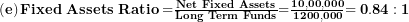   \left( \mathbf{e} \right)\mathbf{Fixed\ Assets\ Ratio =}\frac{\mathbf{Net\ Fixed\ Assets}}{\mathbf{Long\ Term\ Funds}}\mathbf{=}\frac{\mathbf{10,00,000}}{\mathbf{1200,000}}\mathbf{= 0.84:1}\ 