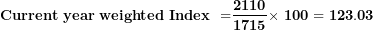 \[ \mathbf{Current\ year\ weighted}\mathbf{\ }\mathbf{Index}\mathbf{\ }\mathbf{\ }\mathbf{=}\frac{\mathbf{2110}}{\mathbf{1715}}\mathbf{\times \ 100 = 123.03}\ \]