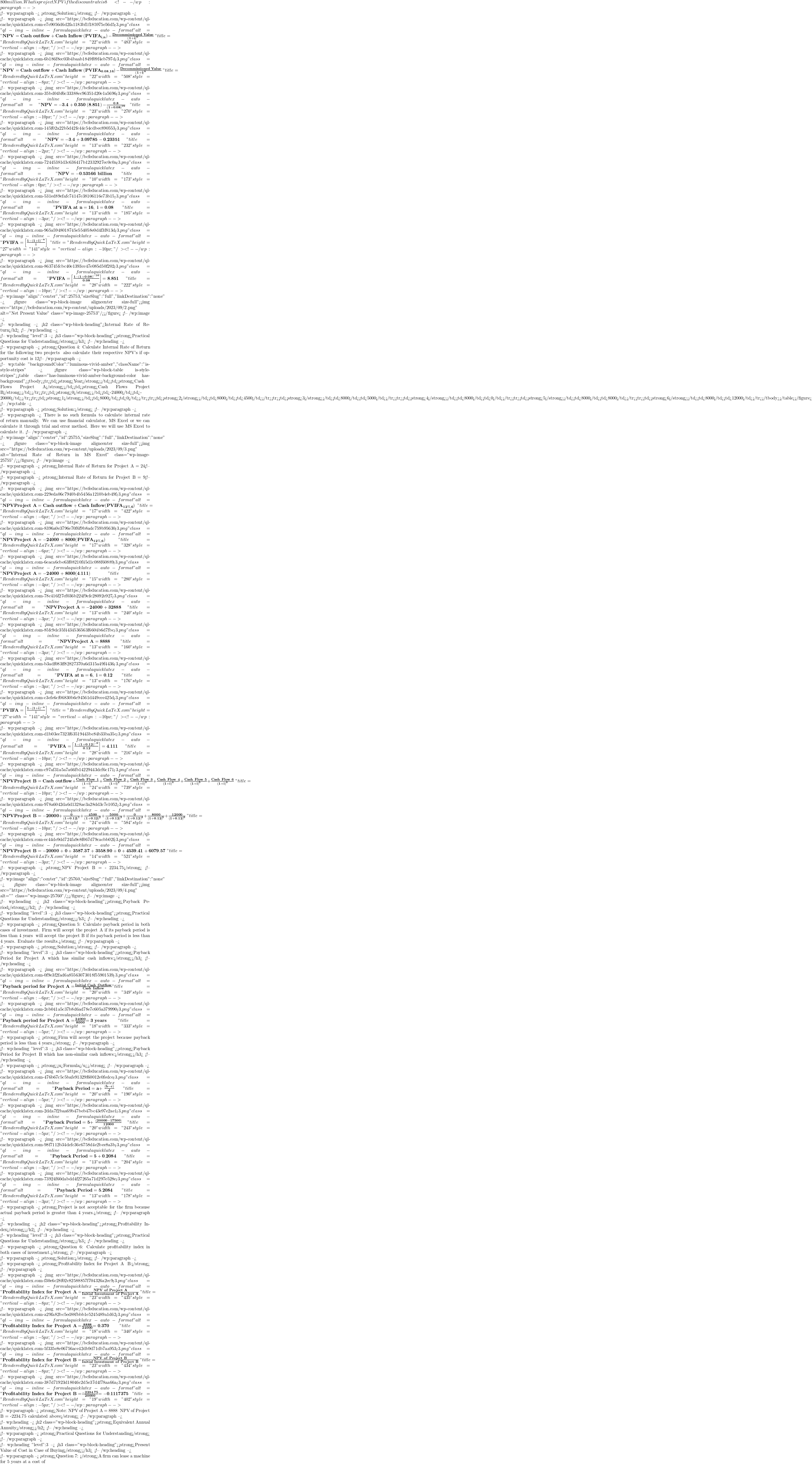 800 million. What is project NPV if the discount rate is 8%? <!-- /wp:paragraph -->  <!-- wp:paragraph --> <strong>Solution:</strong> <!-- /wp:paragraph -->  <!-- wp:paragraph --> <img src="https://bcfeducation.com/wp-content/ql-cache/quicklatex.com-e7e9056d6d2fa1183bf1f185975e56d5_l3.png" class="ql-img-inline-formula quicklatex-auto-format" alt=" \mathbf{NPV = Cash\ outflow + Cash\ Inflow}\left( \mathbf{PVIFA}_{\mathbf{i,n}} \right)\mathbf{-}\frac{\mathbf{Decommissioned\ Value}}{\left( \mathbf{1 + i} \right)^{\mathbf{n}}}\  " title="Rendered by QuickLaTeX.com" height="22" width="483" style="vertical-align: -8px;"/> <!-- /wp:paragraph -->  <!-- wp:paragraph --> <img src="https://bcfeducation.com/wp-content/ql-cache/quicklatex.com-6b186f8ec03b4baab1849f09f4eb797d_l3.png" class="ql-img-inline-formula quicklatex-auto-format" alt="  \mathbf{NPV = Cash\ outflow + Cash\ Inflow}\left( \mathbf{PVIFA}_{\mathbf{0.08,16}} \right)\mathbf{-}\frac{\mathbf{Decommissioned\ Value}}{\left( \mathbf{1 + i} \right)^{\mathbf{n}}}\ " title="Rendered by QuickLaTeX.com" height="22" width="508" style="vertical-align: -8px;"/> <!-- /wp:paragraph -->  <!-- wp:paragraph --> <img src="https://bcfeducation.com/wp-content/ql-cache/quicklatex.com-35bd04bf6c33388ec96351d20e1a5696_l3.png" class="ql-img-inline-formula quicklatex-auto-format" alt=" \mathbf{NPV = - 3.4 + 0.350}\left( \mathbf{8.851} \right)\mathbf{-}\frac{\mathbf{0.8}}{\left( \mathbf{1 + 0.08} \right)^{\mathbf{16}}}\  " title="Rendered by QuickLaTeX.com" height="23" width="270" style="vertical-align: -10px;"/> <!-- /wp:paragraph -->  <!-- wp:paragraph --> <img src="https://bcfeducation.com/wp-content/ql-cache/quicklatex.com-145f02a22b5d42fe44c54cdbec890553_l3.png" class="ql-img-inline-formula quicklatex-auto-format" alt="  \mathbf{NPV = - 3.4 + 3.09785 - 0.23351}\ " title="Rendered by QuickLaTeX.com" height="13" width="232" style="vertical-align: -2px;"/> <!-- /wp:paragraph -->  <!-- wp:paragraph --> <img src="https://bcfeducation.com/wp-content/ql-cache/quicklatex.com-72445381d3c636417b12332927ec0c0a_l3.png" class="ql-img-inline-formula quicklatex-auto-format" alt="  \mathbf{NPV = - 0.53566\ billion}\ " title="Rendered by QuickLaTeX.com" height="10" width="173" style="vertical-align: 0px;"/> <!-- /wp:paragraph -->  <!-- wp:paragraph --> <img src="https://bcfeducation.com/wp-content/ql-cache/quicklatex.com-531ed89efafc74147e38106116e73b15_l3.png" class="ql-img-inline-formula quicklatex-auto-format" alt="  \mathbf{PVIFA\ at\ n = 16,\ i = 0.08}\ " title="Rendered by QuickLaTeX.com" height="13" width="185" style="vertical-align: -3px;"/> <!-- /wp:paragraph -->  <!-- wp:paragraph --> <img src="https://bcfeducation.com/wp-content/ql-cache/quicklatex.com-965a5948018745e554058e0d4f3f813d_l3.png" class="ql-img-inline-formula quicklatex-auto-format" alt="  \mathbf{PVIFA =}\left\lbrack \frac{\mathbf{1 -}\mathbf{(1 + i)}^{\mathbf{- n}}}{\mathbf{i}} \right\rbrack\ " title="Rendered by QuickLaTeX.com" height="27" width="141" style="vertical-align: -10px;"/> <!-- /wp:paragraph -->  <!-- wp:paragraph --> <img src="https://bcfeducation.com/wp-content/ql-cache/quicklatex.com-863745fcbc40e1393ce47e085d50f202_l3.png" class="ql-img-inline-formula quicklatex-auto-format" alt="  \mathbf{PVIFA =}\left\lbrack \frac{\mathbf{1 -}\mathbf{(1 + 0.08)}^{\mathbf{- 16}}}{\mathbf{0.08}} \right\rbrack\mathbf{= 8.851}\ " title="Rendered by QuickLaTeX.com" height="28" width="222" style="vertical-align: -10px;"/> <!-- /wp:paragraph -->  <!-- wp:image {"align":"center","id":25753,"sizeSlug":"full","linkDestination":"none"} --> <figure class="wp-block-image aligncenter size-full"><img src="https://bcfeducation.com/wp-content/uploads/2023/09/2.png" alt="Net Present Value" class="wp-image-25753"/></figure> <!-- /wp:image -->  <!-- wp:heading --> <h2 class="wp-block-heading">Internal Rate of Return</h2> <!-- /wp:heading -->  <!-- wp:heading {"level":3} --> <h3 class="wp-block-heading"><strong>Practical Questions for Understanding</strong></h3> <!-- /wp:heading -->  <!-- wp:paragraph --> <strong>Question 4: Calculate Internal Rate of Return for the following two projects & also calculate their respective NPV's if opportunity cost is 12%.</strong> <!-- /wp:paragraph -->  <!-- wp:table {"backgroundColor":"luminous-vivid-amber","className":"is-style-stripes"} --> <figure class="wp-block-table is-style-stripes"><table class="has-luminous-vivid-amber-background-color has-background"><tbody><tr><td><strong>Year</strong></td><td><strong>Cash Flows Project A</strong></td><td><strong>Cash Flows Project B</strong></td></tr><tr><td><strong>0</strong></td><td>-24000</td><td>-20000</td></tr><tr><td><strong>1</strong></td><td>8000</td><td>0</td></tr><tr><td><strong>2</strong></td><td>8000</td><td>4500</td></tr><tr><td><strong>3</strong></td><td>8000</td><td>5000</td></tr><tr><td><strong>4</strong></td><td>8000</td><td>0</td></tr><tr><td><strong>5</strong></td><td>8000</td><td>8000</td></tr><tr><td><strong>6</strong></td><td>8000</td><td>12000</td></tr></tbody></table></figure> <!-- /wp:table -->  <!-- wp:paragraph --> <strong>Solution:</strong> <!-- /wp:paragraph -->  <!-- wp:paragraph --> There is no such formula to calculate internal rate of return manually. We can use financial calculator, MS Excel or we can calculate it through trial and error method. Here we will use MS Excel to calculate it. <!-- /wp:paragraph -->  <!-- wp:image {"align":"center","id":25755,"sizeSlug":"full","linkDestination":"none"} --> <figure class="wp-block-image aligncenter size-full"><img src="https://bcfeducation.com/wp-content/uploads/2023/09/3.png" alt="Internal Rate of Return in MS Excel" class="wp-image-25755"/></figure> <!-- /wp:image -->  <!-- wp:paragraph --> <strong>Internal Rate of Return for Project A = 24%</strong> <!-- /wp:paragraph -->  <!-- wp:paragraph --> <strong>Internal Rate of Return for Project B = 9%</strong> <!-- /wp:paragraph -->  <!-- wp:paragraph --> <img src="https://bcfeducation.com/wp-content/ql-cache/quicklatex.com-229eda06c7940b4b5456a1210b4eb49f_l3.png" class="ql-img-inline-formula quicklatex-auto-format" alt=" \mathbf{NPVProject\ A = Cash\ outflow + Cash\ Inflow(}\mathbf{PVIFA}_{\mathbf{12\%,6}}\mathbf{)}\text{~}\  " title="Rendered by QuickLaTeX.com" height="17" width="422" style="vertical-align: -6px;"/> <!-- /wp:paragraph -->  <!-- wp:paragraph --> <img src="https://bcfeducation.com/wp-content/ql-cache/quicklatex.com-8396a0e3796e70f6f9b8adc759b95630_l3.png" class="ql-img-inline-formula quicklatex-auto-format" alt=" \mathbf{NPVProject\ A = - 24000 + 8000(}\mathbf{PVIFA}_{\mathbf{12\%,6}}\mathbf{)}\text{~}\  " title="Rendered by QuickLaTeX.com" height="17" width="328" style="vertical-align: -6px;"/> <!-- /wp:paragraph -->  <!-- wp:paragraph --> <img src="https://bcfeducation.com/wp-content/ql-cache/quicklatex.com-6eaca6cbe63f08210f45d1c088f60889_l3.png" class="ql-img-inline-formula quicklatex-auto-format" alt=" \mathbf{NPVProject\ A = - 24000 + 8000(4.111)}\  " title="Rendered by QuickLaTeX.com" height="15" width="280" style="vertical-align: -4px;"/> <!-- /wp:paragraph -->  <!-- wp:paragraph --> <img src="https://bcfeducation.com/wp-content/ql-cache/quicklatex.com-78c416f27ef036b224f9efe28092e927_l3.png" class="ql-img-inline-formula quicklatex-auto-format" alt=" \mathbf{NPVProject\ A = - 24000 + 32888}\  " title="Rendered by QuickLaTeX.com" height="13" width="240" style="vertical-align: -3px;"/> <!-- /wp:paragraph -->  <!-- wp:paragraph --> <img src="https://bcfeducation.com/wp-content/ql-cache/quicklatex.com-85fc9dc35f4434536563f6604b6d7fbc_l3.png" class="ql-img-inline-formula quicklatex-auto-format" alt=" \mathbf{NPVProject\ A = 8888}\  " title="Rendered by QuickLaTeX.com" height="13" width="160" style="vertical-align: -3px;"/> <!-- /wp:paragraph -->  <!-- wp:paragraph --> <img src="https://bcfeducation.com/wp-content/ql-cache/quicklatex.com-b3adf083ff82827370a6d315a49f4436_l3.png" class="ql-img-inline-formula quicklatex-auto-format" alt="  \mathbf{PVIFA\ at\ n = 6,\ i = 0.12}\ " title="Rendered by QuickLaTeX.com" height="13" width="176" style="vertical-align: -3px;"/> <!-- /wp:paragraph -->  <!-- wp:paragraph --> <img src="https://bcfeducation.com/wp-content/ql-cache/quicklatex.com-c3efe6cf06830b6c94561d449cee425d_l3.png" class="ql-img-inline-formula quicklatex-auto-format" alt=" \mathbf{PVIFA =}\left\lbrack \frac{\mathbf{1 -}\mathbf{(1 + i)}^{\mathbf{- n}}}{\mathbf{i}} \right\rbrack\  " title="Rendered by QuickLaTeX.com" height="27" width="141" style="vertical-align: -10px;"/> <!-- /wp:paragraph -->  <!-- wp:paragraph --> <img src="https://bcfeducation.com/wp-content/ql-cache/quicklatex.com-d1b03ee7323f63519443bc84b33ba35c_l3.png" class="ql-img-inline-formula quicklatex-auto-format" alt=" \mathbf{PVIFA =}\left\lbrack \frac{\mathbf{1 -}\mathbf{(1 + 0.12)}^{\mathbf{- 6}}}{\mathbf{0.12}} \right\rbrack\mathbf{= 4.111}\  " title="Rendered by QuickLaTeX.com" height="28" width="216" style="vertical-align: -10px;"/> <!-- /wp:paragraph -->  <!-- wp:paragraph --> <img src="https://bcfeducation.com/wp-content/ql-cache/quicklatex.com-c97af31a5a7a66fb14229443dcf6c171_l3.png" class="ql-img-inline-formula quicklatex-auto-format" alt=" \mathbf{NPVProject\ B = Cash\ outflow +}\frac{\mathbf{Cash\ Flow\ 1}}{\left( \mathbf{1 + i} \right)^{\mathbf{1}}}\mathbf{+}\frac{\mathbf{Cash\ Flow\ 2}}{\left( \mathbf{1 + i} \right)^{\mathbf{2}}}\mathbf{+}\frac{\mathbf{Cash\ Flow\ 3}}{\mathbf{(1 + i)}^{\mathbf{3}}}\mathbf{+}\frac{\mathbf{Cash\ Flow\ 4}}{\mathbf{(1 + i)}^{\mathbf{4}}}\mathbf{+}\frac{\mathbf{Cash\ Flow\ 5}}{\mathbf{(1 + i)}^{\mathbf{5}}}\mathbf{+}\frac{\mathbf{Cash\ Flow\ 6}}{\mathbf{(1 + i)}^{\mathbf{6}}}\  " title="Rendered by QuickLaTeX.com" height="24" width="739" style="vertical-align: -10px;"/> <!-- /wp:paragraph -->  <!-- wp:paragraph --> <img src="https://bcfeducation.com/wp-content/ql-cache/quicklatex.com-978a6042da6d1328ae3a28dd3c7e1052_l3.png" class="ql-img-inline-formula quicklatex-auto-format" alt="  \mathbf{NPVProject\ B = - 20000 +}\frac{\mathbf{0}}{\left( \mathbf{1 + 0.12} \right)^{\mathbf{1}}}\mathbf{+}\frac{\mathbf{4500}}{\left( \mathbf{1 + 0.12} \right)^{\mathbf{2}}}\mathbf{+}\frac{\mathbf{5000}}{\mathbf{(1 + 0.12)}^{\mathbf{3}}}\mathbf{+}\frac{\mathbf{0}}{\mathbf{(1 + 0.12)}^{\mathbf{4}}}\mathbf{+}\frac{\mathbf{8000}}{\mathbf{(1 + 0.12)}^{\mathbf{5}}}\mathbf{+}\frac{\mathbf{12000}}{\mathbf{(1 + 0.12)}^{\mathbf{6}}}\ " title="Rendered by QuickLaTeX.com" height="24" width="584" style="vertical-align: -10px;"/> <!-- /wp:paragraph -->  <!-- wp:paragraph --> <img src="https://bcfeducation.com/wp-content/ql-cache/quicklatex.com-ec44de9dd724fa9e8f067d79cacbb02f_l3.png" class="ql-img-inline-formula quicklatex-auto-format" alt=" \mathbf{NPVProject\ B = - 20000 + 0 + 3587.37 + 3558.90 + 0 + 4539.41 + 6079.57}\  " title="Rendered by QuickLaTeX.com" height="14" width="521" style="vertical-align: -3px;"/> <!-- /wp:paragraph -->  <!-- wp:paragraph --> <strong>NPV Project B = - 2234.75</strong> <!-- /wp:paragraph -->  <!-- wp:image {"align":"center","id":25760,"sizeSlug":"full","linkDestination":"none"} --> <figure class="wp-block-image aligncenter size-full"><img src="https://bcfeducation.com/wp-content/uploads/2023/09/4.png" alt="" class="wp-image-25760"/></figure> <!-- /wp:image -->  <!-- wp:heading --> <h2 class="wp-block-heading"><strong>Payback Period</strong></h2> <!-- /wp:heading -->  <!-- wp:heading {"level":3} --> <h3 class="wp-block-heading"><strong>Practical Questions for Understanding</strong></h3> <!-- /wp:heading -->  <!-- wp:paragraph --> <strong>Question 5: Calculate payback period in both cases of investment. Firm will accept the project A if its payback period is less than 4 years & will accept the project B if its payback period is less than 4 years. Evaluate the results.</strong> <!-- /wp:paragraph -->  <!-- wp:paragraph --> <strong>Solution:</strong> <!-- /wp:paragraph -->  <!-- wp:heading {"level":3} --> <h3 class="wp-block-heading"><strong>Payback Period for Project A which has similar cash inflows:</strong></h3> <!-- /wp:heading -->  <!-- wp:paragraph --> <img src="https://bcfeducation.com/wp-content/ql-cache/quicklatex.com-0f9e3f2fad6a85563073018f55901539_l3.png" class="ql-img-inline-formula quicklatex-auto-format" alt=" \mathbf{Payback\ period\ for\ Project\ A =}\frac{\mathbf{Initial\ Cash\ Outflow}}{\mathbf{Cash\ Inflow}} " title="Rendered by QuickLaTeX.com" height="20" width="349" style="vertical-align: -6px;"/> <!-- /wp:paragraph -->  <!-- wp:paragraph --> <img src="https://bcfeducation.com/wp-content/ql-cache/quicklatex.com-2eb041a5c37b8d6ad78e7c605a379990_l3.png" class="ql-img-inline-formula quicklatex-auto-format" alt=" \mathbf{Payback\ period\ for\ Project\ A =}\frac{\mathbf{24000}}{\mathbf{8000}}\mathbf{= 3\ years}\ " title="Rendered by QuickLaTeX.com" height="18" width="333" style="vertical-align: -5px;"/> <!-- /wp:paragraph -->  <!-- wp:paragraph --> <strong>Firm will accept the project because payback period is less than 4 years.</strong> <!-- /wp:paragraph -->  <!-- wp:heading {"level":3} --> <h3 class="wp-block-heading"><strong>Payback Period for Project B which has non-similar cash inflows:</strong></h3> <!-- /wp:heading -->  <!-- wp:paragraph --> <strong><u>Formula</u></strong> <!-- /wp:paragraph -->  <!-- wp:paragraph --> <img src="https://bcfeducation.com/wp-content/ql-cache/quicklatex.com-476b67c5c5bafe91329f60012e0fedce_l3.png" class="ql-img-inline-formula quicklatex-auto-format" alt="  \mathbf{Payback\ Period = a + \ }\frac{\mathbf{(b - c)}}{\mathbf{d}}\ " title="Rendered by QuickLaTeX.com" height="20" width="190" style="vertical-align: -5px;"/> <!-- /wp:paragraph -->  <!-- wp:paragraph --> <img src="https://bcfeducation.com/wp-content/ql-cache/quicklatex.com-2dda7f2baa69b47beb47bc43e97e2ae1_l3.png" class="ql-img-inline-formula quicklatex-auto-format" alt="  \mathbf{Payback\ Period = 5 + \ }\frac{\mathbf{(20000 - 17500)}}{\mathbf{12000}}\ " title="Rendered by QuickLaTeX.com" height="20" width="243" style="vertical-align: -5px;"/> <!-- /wp:paragraph -->  <!-- wp:paragraph --> <img src="https://bcfeducation.com/wp-content/ql-cache/quicklatex.com-98f7112b34defc36c6758d4e2bee8a3b_l3.png" class="ql-img-inline-formula quicklatex-auto-format" alt=" \mathbf{Payback\ Period = 5 + 0.2084}\  " title="Rendered by QuickLaTeX.com" height="13" width="204" style="vertical-align: -3px;"/> <!-- /wp:paragraph -->  <!-- wp:paragraph --> <img src="https://bcfeducation.com/wp-content/ql-cache/quicklatex.com-73924f60dabdd4f27265a71d297e528e_l3.png" class="ql-img-inline-formula quicklatex-auto-format" alt="  \mathbf{Payback\ Period = 5.2084}\ " title="Rendered by QuickLaTeX.com" height="13" width="178" style="vertical-align: -3px;"/> <!-- /wp:paragraph -->  <!-- wp:paragraph --> <strong>Project is not acceptable for the firm because actual payback period is greater than 4 years.</strong> <!-- /wp:paragraph -->  <!-- wp:heading --> <h2 class="wp-block-heading"><strong>Profitability Index</strong></h2> <!-- /wp:heading -->  <!-- wp:heading {"level":3} --> <h3 class="wp-block-heading"><strong>Practical Questions for Understanding</strong></h3> <!-- /wp:heading -->  <!-- wp:paragraph --> <strong>Question 6: Calculate profitability index in both cases of investment.</strong> <!-- /wp:paragraph -->  <!-- wp:paragraph --> <strong>Solution:</strong> <!-- /wp:paragraph -->  <!-- wp:paragraph --> <strong>Profitability Index for Project A & B:</strong> <!-- /wp:paragraph -->  <!-- wp:paragraph --> <img src="https://bcfeducation.com/wp-content/ql-cache/quicklatex.com-f30e6c28f02c82588857f704326a2ec9_l3.png" class="ql-img-inline-formula quicklatex-auto-format" alt="\mathbf{Profitability\ Index\ for\ Project\ A =}\frac{\mathbf{NPV\ of\ Project\ A}}{\mathbf{Initial\ Investment\ of\ Project\ A}}\ " title="Rendered by QuickLaTeX.com" height="23" width="435" style="vertical-align: -8px;"/> <!-- /wp:paragraph -->  <!-- wp:paragraph --> <img src="https://bcfeducation.com/wp-content/ql-cache/quicklatex.com-a29fa82bc5ed88fbbb1e5245489a1d62_l3.png" class="ql-img-inline-formula quicklatex-auto-format" alt=" \mathbf{Profitability\ Index\ for\ Project\ A =}\frac{\mathbf{8888}}{\mathbf{24000}}\mathbf{= 0.370}\  " title="Rendered by QuickLaTeX.com" height="18" width="340" style="vertical-align: -5px;"/> <!-- /wp:paragraph -->  <!-- wp:paragraph --> <img src="https://bcfeducation.com/wp-content/ql-cache/quicklatex.com-5f335e8e06756ace42db9d71db7aa953_l3.png" class="ql-img-inline-formula quicklatex-auto-format" alt="  \mathbf{Profitability\ Index\ for\ Project\ B =}\frac{\mathbf{NPV\ of\ Project\ B}}{\mathbf{Initial\ Investment\ of\ Project\ B}}\ " title="Rendered by QuickLaTeX.com" height="23" width="434" style="vertical-align: -8px;"/> <!-- /wp:paragraph -->  <!-- wp:paragraph --> <img src="https://bcfeducation.com/wp-content/ql-cache/quicklatex.com-387d71923d18046c2d5e37d4f78aa66a_l3.png" class="ql-img-inline-formula quicklatex-auto-format" alt=" \mathbf{Profitability\ Index\ for\ Project\ B =}\frac{\mathbf{- 2234.75}}{\mathbf{20000}}\mathbf{= - 0.1117375}\  " title="Rendered by QuickLaTeX.com" height="19" width="402" style="vertical-align: -5px;"/> <!-- /wp:paragraph -->  <!-- wp:paragraph --> <strong>Note: NPV of Project A = 8888 & NPV of Project B = -2234.75 calculated above</strong> <!-- /wp:paragraph -->  <!-- wp:heading --> <h2 class="wp-block-heading"><strong>Equivalent Annual Annuity</strong></h2> <!-- /wp:heading -->  <!-- wp:paragraph --> <strong>Practical Questions for Understanding</strong> <!-- /wp:paragraph -->  <!-- wp:heading {"level":3} --> <h3 class="wp-block-heading"><strong>Present Value of Cost in Case of Buying</strong></h3> <!-- /wp:heading -->  <!-- wp:paragraph --> <strong>Question 7: </strong>A firm can lease a machine for 5 years at a cost of