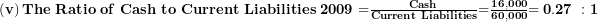   \left( \mathbf{v} \right)\mathbf{The\ Ratio\ of\ Cash\ to\ Current\ Liabilities\ 2009 =}\frac{\mathbf{Cash}}{\mathbf{Current\ Liabilities}}\mathbf{=}\frac{\mathbf{16,000}}{\mathbf{60,000}}\mathbf{= 0.27\ :1}\ 