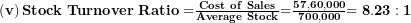  \left( \mathbf{v} \right)\mathbf{Stock\ Turnover\ Ratio =}\frac{\mathbf{Cost\ of\ Sales}}{\mathbf{Average\ Stock}}\mathbf{=}\frac{\mathbf{57,60,000}}{\mathbf{700,000}}\mathbf{= 8.23:1}\  