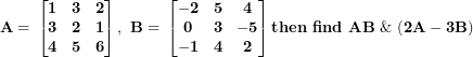 \[  \mathbf{A = \ }\begin{bmatrix}\mathbf{1} & \mathbf{3} & \mathbf{2} \\\mathbf{3} & \mathbf{2} & \mathbf{1} \\\mathbf{4} & \mathbf{5} & \mathbf{6} \\\end{bmatrix}\mathbf{,\ B = \ }\begin{bmatrix}\mathbf{- 2} & \mathbf{5} & \mathbf{4} \\\mathbf{0} & \mathbf{3} & \mathbf{- 5} \\\mathbf{- 1} & \mathbf{4} & \mathbf{2} \\\end{bmatrix}\mathbf{then\ find\ AB\ \&\ (2}\mathbf{A - 3}\mathbf{B)\ }\ \]
